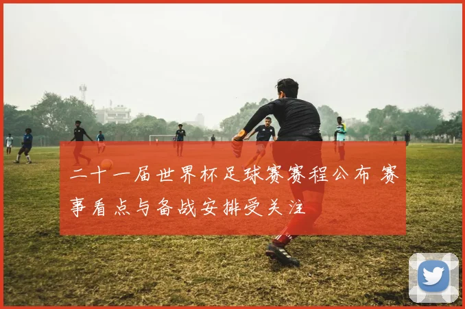 二十一届世界杯足球赛赛程公布 赛事看点与备战安排受关注