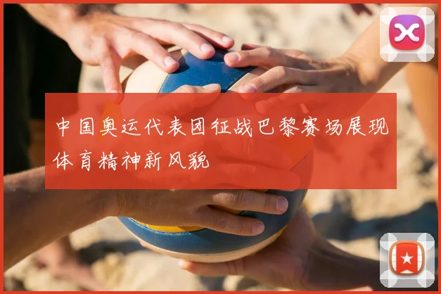 中国奥运代表团征战巴黎赛场展现体育精神新风貌