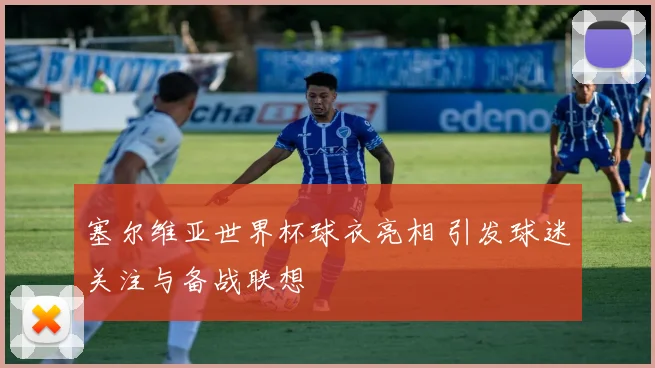 塞尔维亚世界杯球衣亮相 引发球迷关注与备战联想