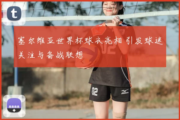 塞尔维亚世界杯球衣亮相 引发球迷关注与备战联想
