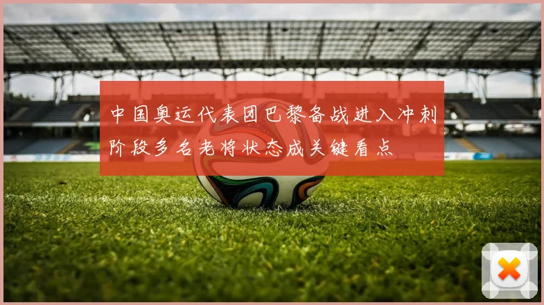 中国奥运代表团巴黎备战进入冲刺阶段多名老将状态成关键看点