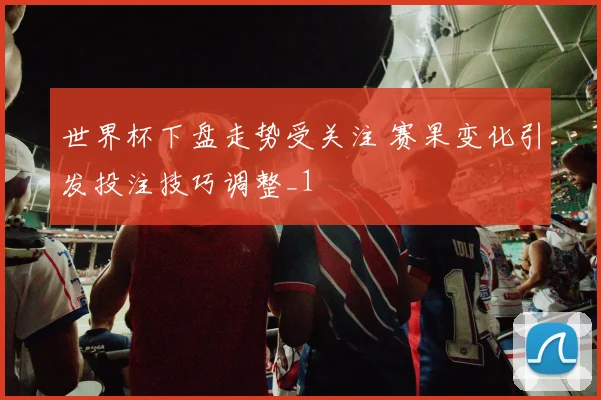 世界杯下盘走势受关注 赛果变化引发投注技巧调整_1