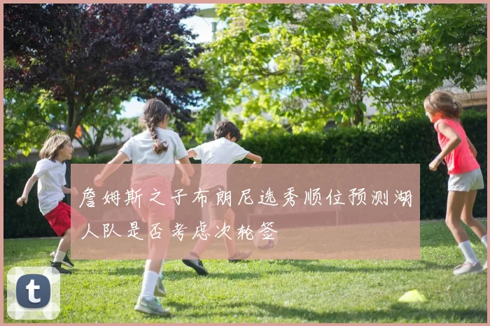 詹姆斯之子布朗尼选秀顺位预测湖人队是否考虑次轮签
