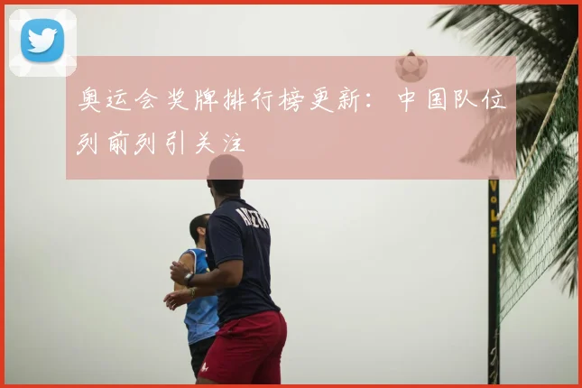 奥运会奖牌排行榜更新:中国队位列前列引关注