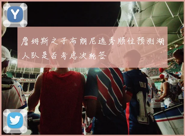 詹姆斯之子布朗尼选秀顺位预测湖人队是否考虑次轮签