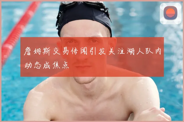 詹姆斯交易传闻引发关注湖人队内动态成焦点