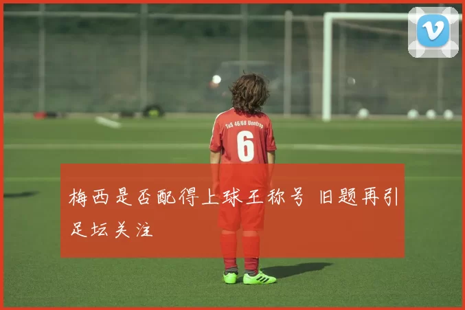 梅西是否配得上球王称号 旧题再引足坛关注