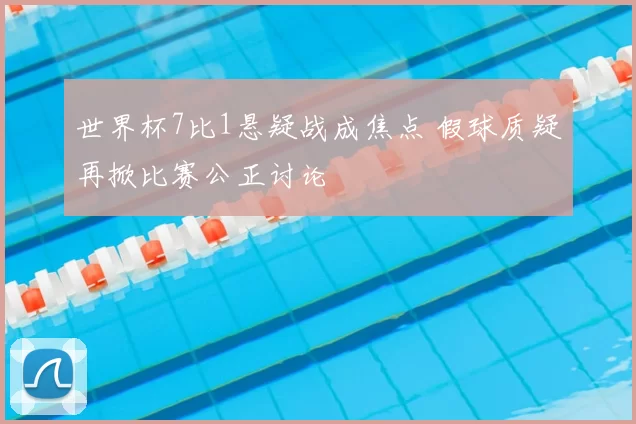 世界杯7比1悬疑战成焦点 假球质疑再掀比赛公正讨论