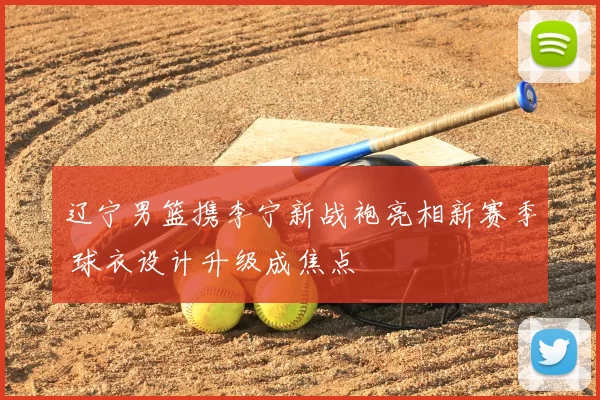 辽宁男篮携李宁新战袍亮相新赛季 球衣设计升级成焦点