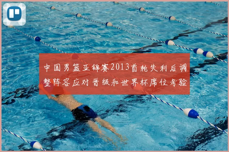 中国男篮亚锦赛2013首轮失利后调整阵容应对晋级和世界杯席位考验
