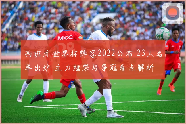 西班牙世界杯阵容2022公布 23人名单出炉 主力框架与争冠看点解析