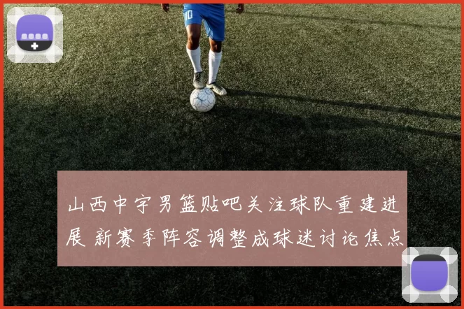 山西中宇男篮贴吧关注球队重建进展 新赛季阵容调整成球迷讨论焦点