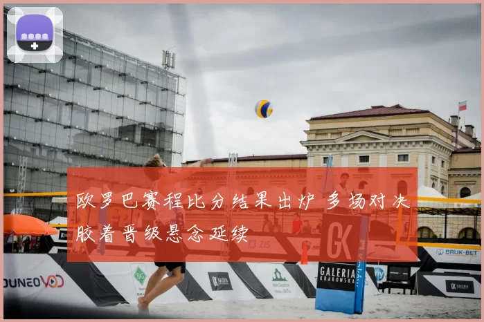 欧罗巴赛程比分结果出炉 多场对决胶着晋级悬念延续