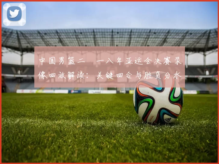 中国男篮二〇一八年亚运会决赛录像回放解读：关键回合与胜负分水岭