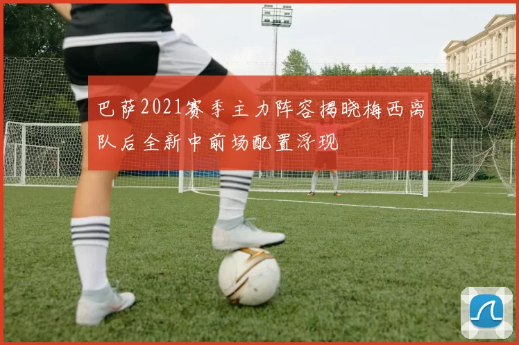 巴萨2021赛季主力阵容揭晓梅西离队后全新中前场配置浮现