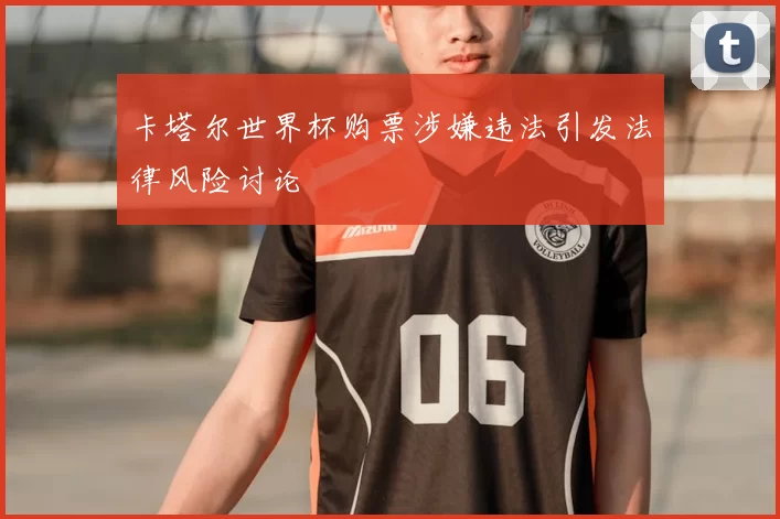 卡塔尔世界杯购票涉嫌违法引发法律风险讨论