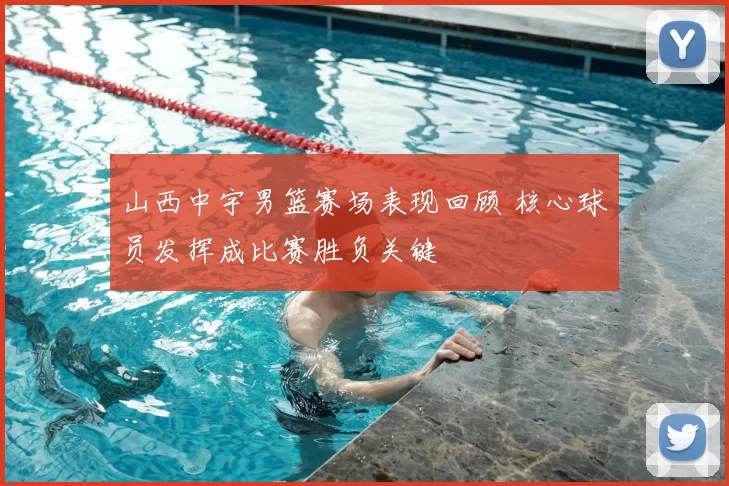 山西中宇男篮赛场表现回顾 核心球员发挥成比赛胜负关键