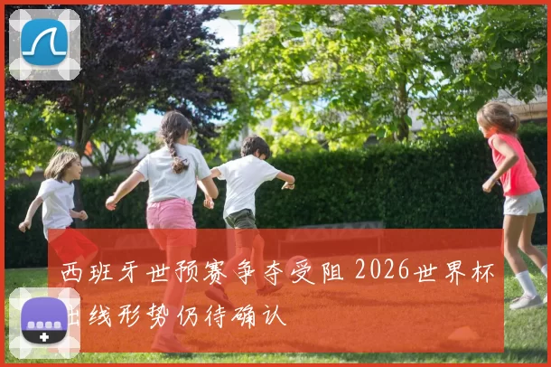 西班牙世预赛争夺受阻 2026世界杯出线形势仍待确认