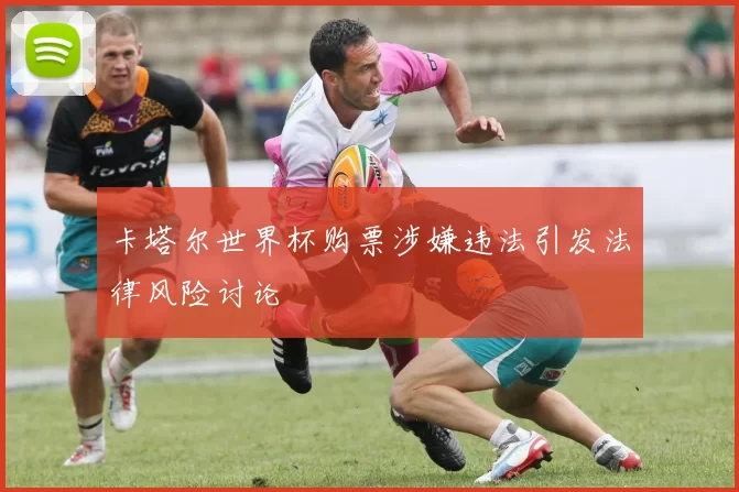 卡塔尔世界杯购票涉嫌违法引发法律风险讨论
