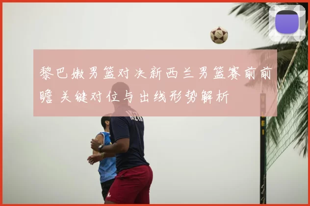 黎巴嫩男篮对决新西兰男篮赛前前瞻 关键对位与出线形势解析