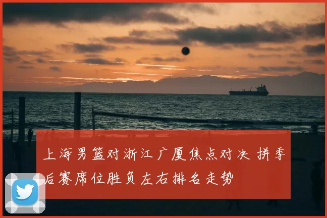 上海男篮对浙江广厦焦点对决 拼季后赛席位胜负左右排名走势