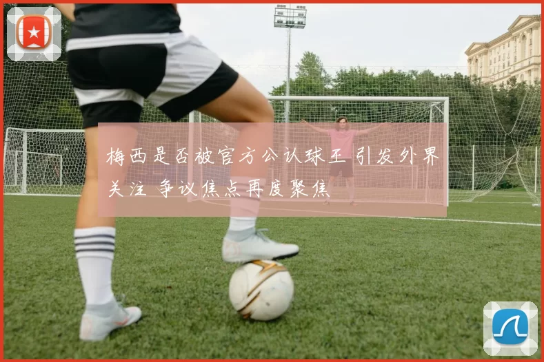 梅西是否被官方公认球王 引发外界关注 争议焦点再度聚焦