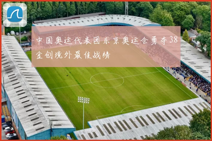 中国奥运代表团东京奥运会勇夺38金创境外最佳战绩