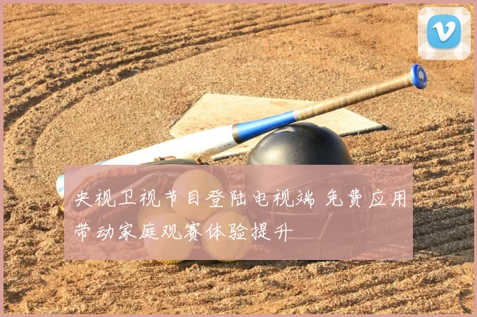 央视卫视节目登陆电视端 免费应用带动家庭观赛体验提升
