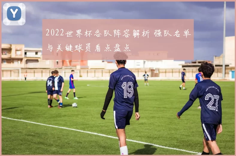 2022世界杯各队阵容解析 强队名单与关键球员看点盘点