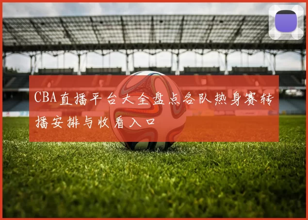 CBA直播平台大全盘点各队热身赛转播安排与收看入口