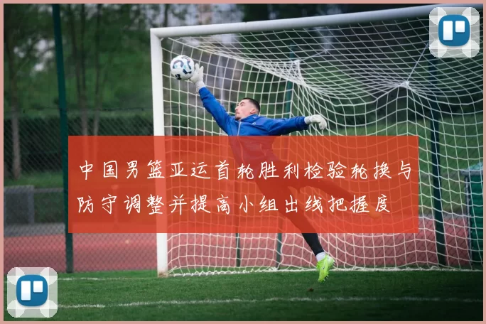 中国男篮亚运首轮胜利检验轮换与防守调整并提高小组出线把握度