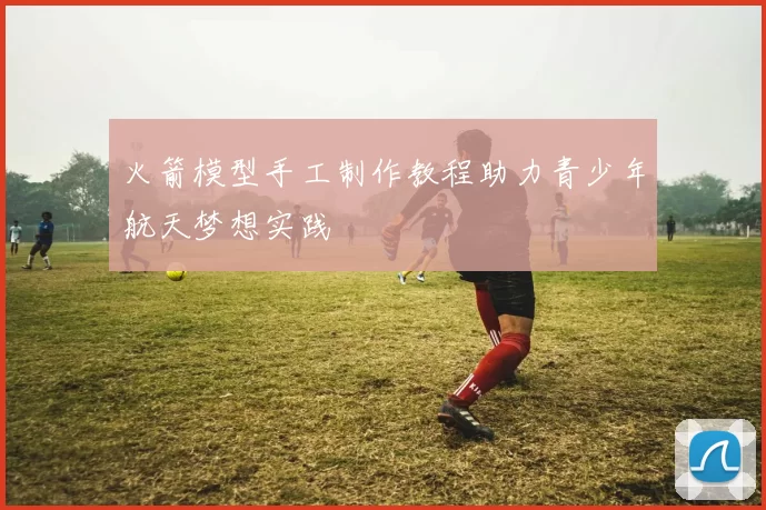 火箭模型手工制作教程助力青少年航天梦想实践