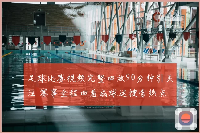 足球比赛视频完整回放90分钟引关注 赛事全程回看成球迷搜索热点