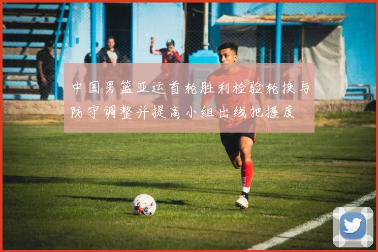 中国男篮亚运首轮胜利检验轮换与防守调整并提高小组出线把握度