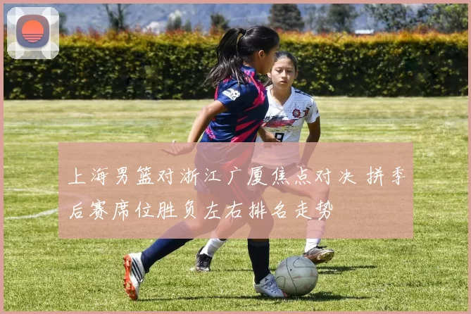 上海男篮对浙江广厦焦点对决 拼季后赛席位胜负左右排名走势