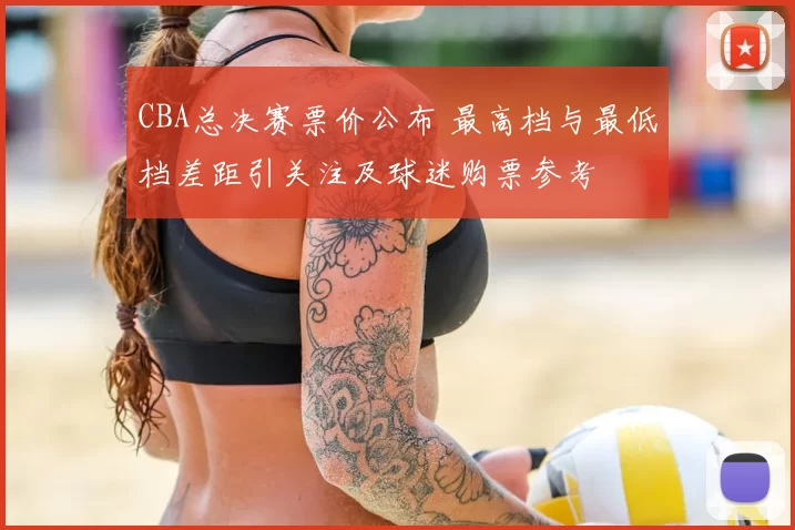 CBA总决赛票价公布 最高档与最低档差距引关注及球迷购票参考