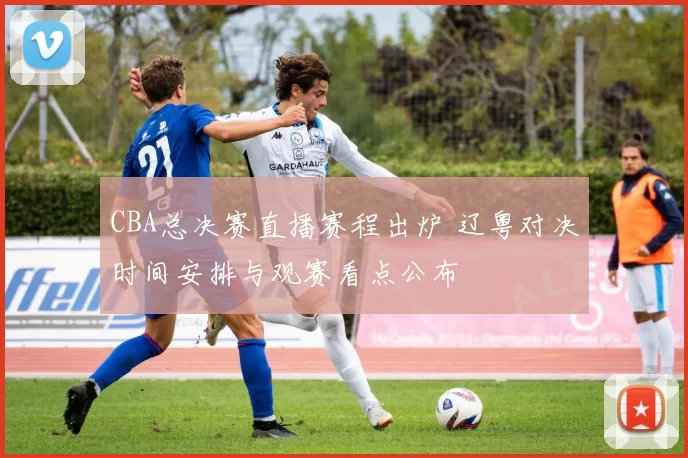 CBA总决赛直播赛程出炉 辽粤对决时间安排与观赛看点公布