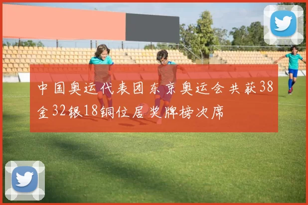 中国奥运代表团东京奥运会共获38金32银18铜位居奖牌榜次席