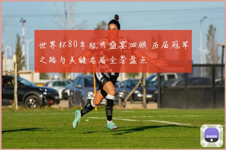 世界杯80年经典盛宴回顾 历届冠军之路与关键名局全景盘点