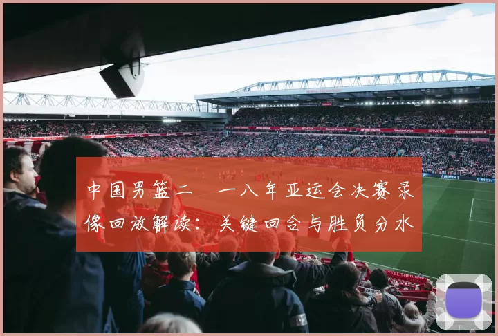 中国男篮二〇一八年亚运会决赛录像回放解读：关键回合与胜负分水岭