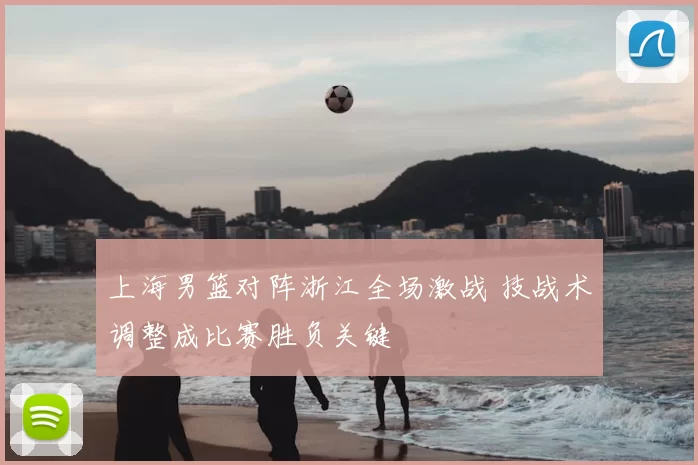 上海男篮对阵浙江全场激战 技战术调整成比赛胜负关键